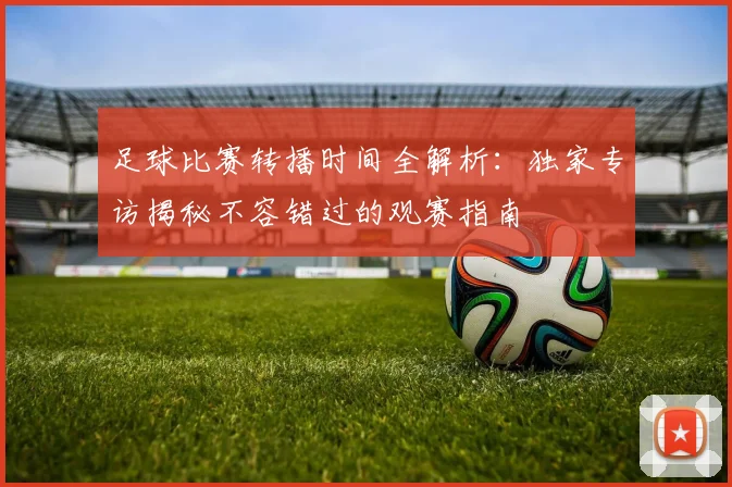 足球比赛转播时间全解析：独家专访揭秘不容错过的观赛指南