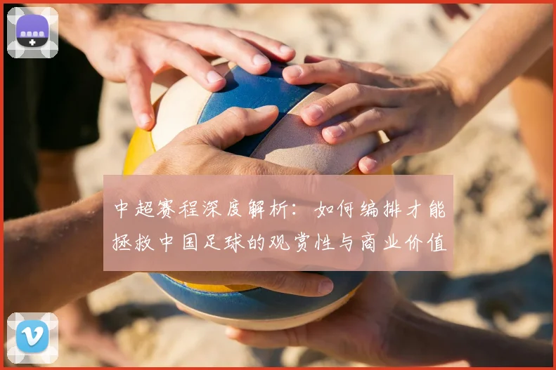 中超赛程深度解析：如何编排才能拯救中国足球的观赏性与商业价值？