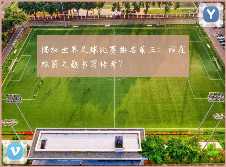 揭秘世界足球比赛排名前三:谁在绿茵之巅书写传奇?