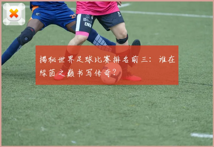 揭秘世界足球比赛排名前三:谁在绿茵之巅书写传奇?